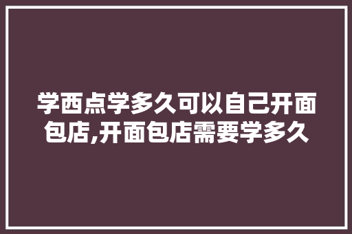 学西点学多久可以自己开面包店,开面包店需要学多久。