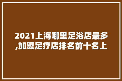 2021上海哪里足浴店最多,加盟足疗店排名前十名上海有哪些。 综合便民
