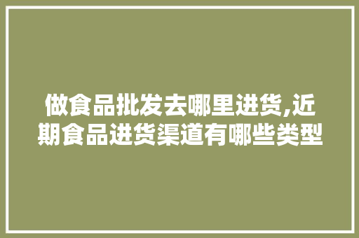 做食品批发去哪里进货,近期食品进货渠道有哪些类型。