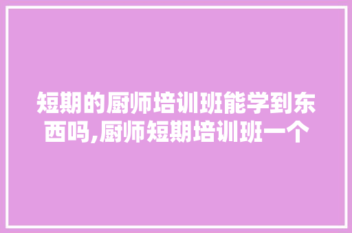 短期的厨师培训班能学到东西吗,厨师短期培训班一个月多少钱。