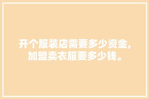 开个服装店需要多少资金,加盟卖衣服要多少钱。 健康生活