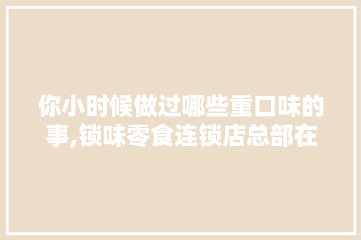 你小时候做过哪些重口味的事,锁味零食连锁店总部在哪里啊。 身体保健