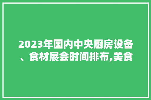 2023年国内中央厨房设备、食材展会时间排布,美食展会2023年时间表格图片。 综合便民