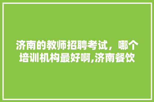 济南的教师招聘考试，哪个培训机构最好啊,济南餐饮培训机构招聘信息。 健康生活