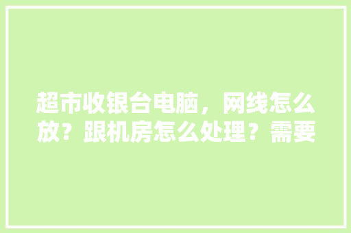 超市收银台电脑，网线怎么放？跟机房怎么处理？需要什么设备啊？求大神简单说下，谢谢,饭店收银台电脑如何操作视频。