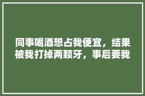 同事喝酒想占我便宜，结果被我打掉两颗牙，事后要我赔3万该吗,念家湘菜馆全国多少家店。 饮食技巧