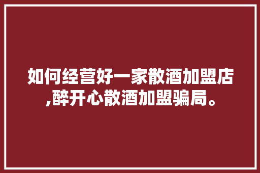 如何经营好一家散酒加盟店,醉开心散酒加盟骗局。