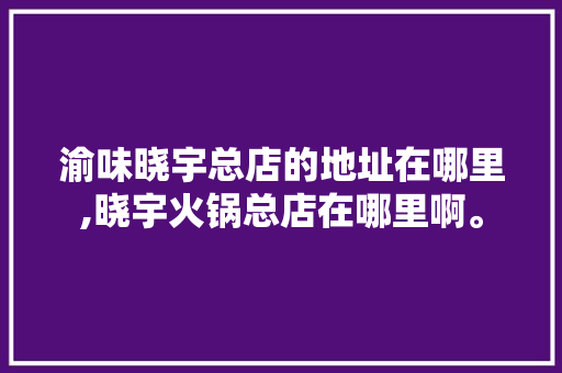 渝味晓宇总店的地址在哪里,晓宇火锅总店在哪里啊。