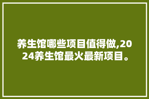 养生馆哪些项目值得做,2024养生馆最火最新项目。