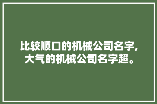 比较顺口的机械公司名字,大气的机械公司名字超。 综合便民