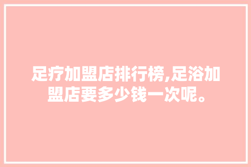 足疗加盟店排行榜,足浴加盟店要多少钱一次呢。