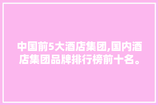 中国前5大酒店集团,国内酒店集团品牌排行榜前十名。