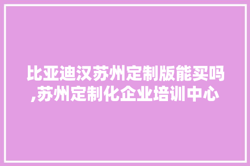 比亚迪汉苏州定制版能买吗,苏州定制化企业培训中心地址。 综合便民 比亚迪汉苏州定制版能买吗,苏州定制化企业培训中心地址。 综合便民