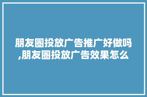 朋友圈投放广告推广好做吗,朋友圈投放广告效果怎么样啊。 健康生活
