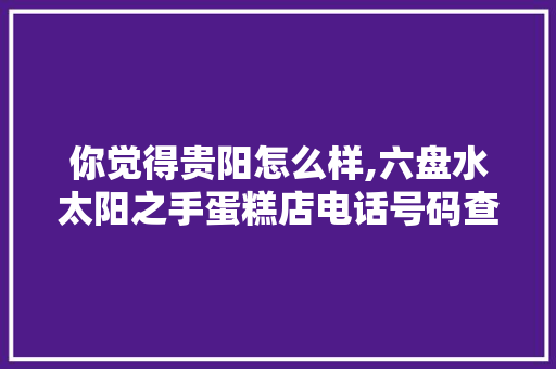 你觉得贵阳怎么样,六盘水太阳之手蛋糕店电话号码查询。 锻炼方法 你觉得贵阳怎么样,六盘水太阳之手蛋糕店电话号码查询。 锻炼方法
