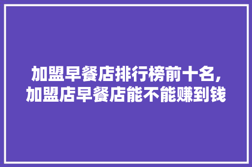 加盟早餐店排行榜前十名,加盟店早餐店能不能赚到钱。 饮食技巧