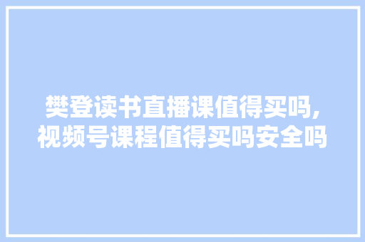 樊登读书直播课值得买吗,视频号课程值得买吗安全吗。