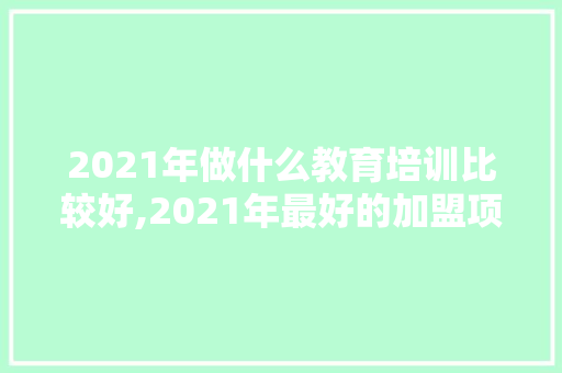 2021年做什么教育培训比较好,2021年最好的加盟项目有哪些。