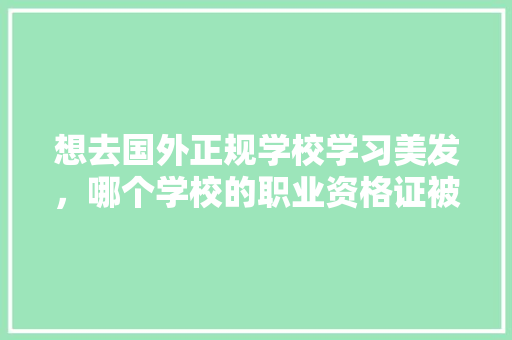 想去国外正规学校学习美发，哪个学校的职业资格证被认可,石家庄美发学校哪个学校正规。 健康生活