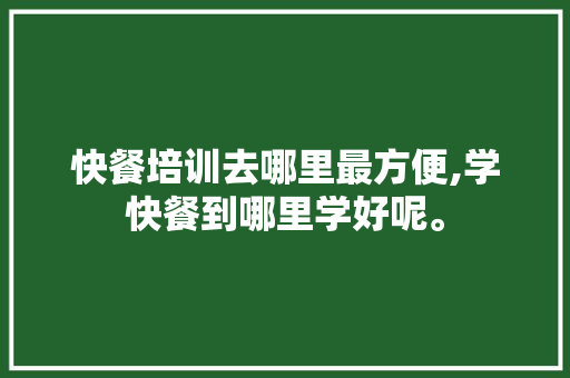 快餐培训去哪里最方便,学快餐到哪里学好呢。