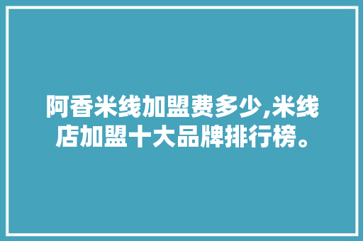 阿香米线加盟费多少,米线店加盟十大品牌排行榜。