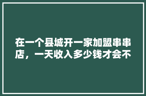 在一个县城开一家加盟串串店，一天收入多少钱才会不亏,县城加盟好吃店最赚钱吗。 健康生活