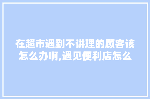 在超市遇到不讲理的顾客该怎么办啊,遇见便利店怎么加盟。