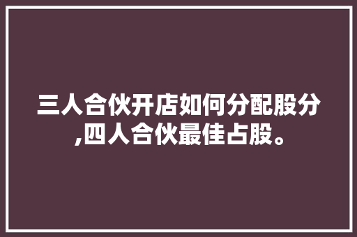 三人合伙开店如何分配股分,四人合伙最佳占股。